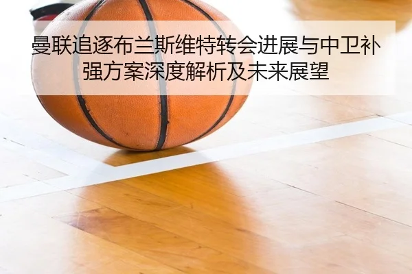 曼联追逐布兰斯维特转会进展与中卫补强方案深度解析及未来展望